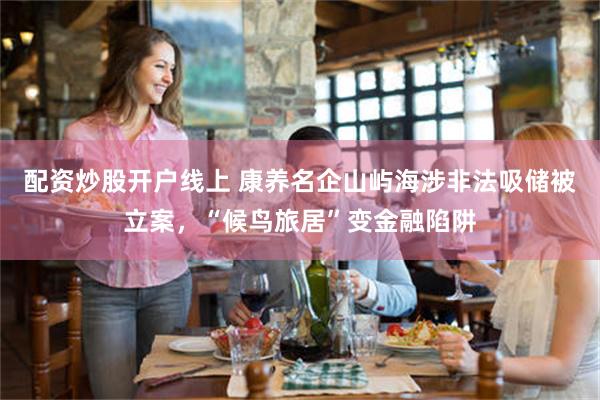 配资炒股开户线上 康养名企山屿海涉非法吸储被立案，“候鸟旅居”变金融陷阱