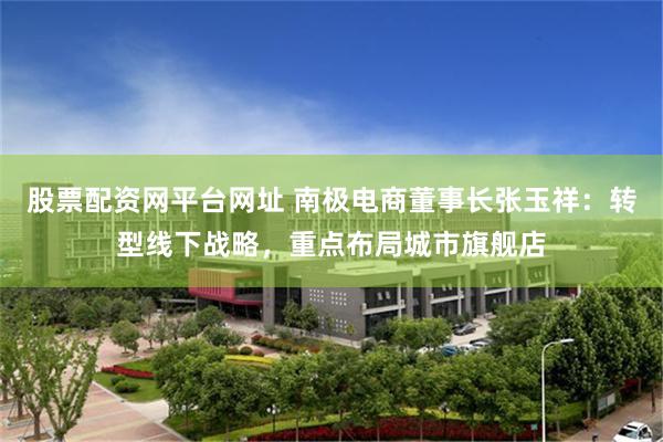 股票配资网平台网址 南极电商董事长张玉祥：转型线下战略，重点布局城市旗舰店