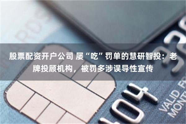 股票配资开户公司 屡“吃”罚单的慧研智投：老牌投顾机构，被罚多涉误导性宣传