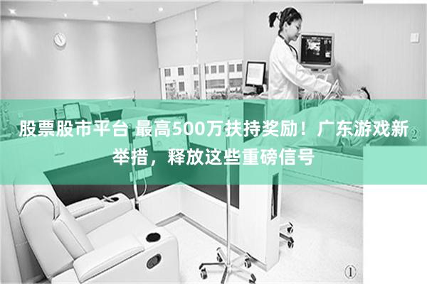 股票股市平台 最高500万扶持奖励！广东游戏新举措，释放这些重磅信号