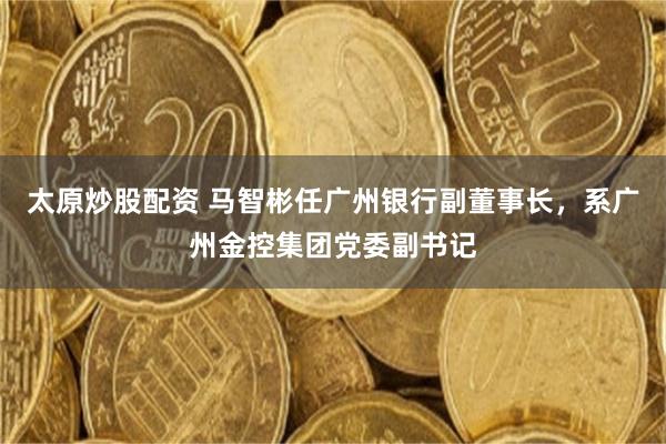 太原炒股配资 马智彬任广州银行副董事长，系广州金控集团党委副书记