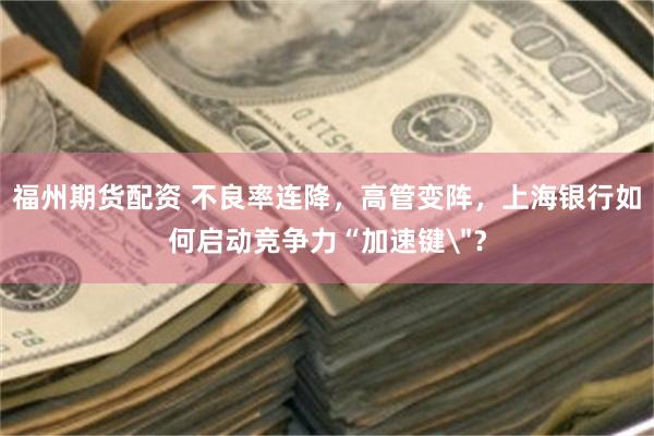 福州期货配资 不良率连降，高管变阵，上海银行如何启动竞争力“加速键＂？