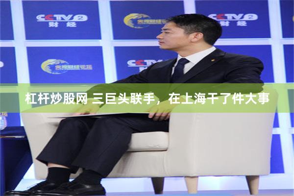 杠杆炒股网 三巨头联手，在上海干了件大事