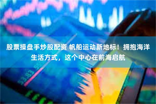 股票操盘手炒股配资 帆船运动新地标！拥抱海洋生活方式，这个中心在前海启航