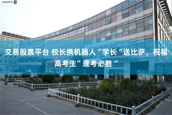 交易股票平台 校长携机器人“学长“送比萨，祝福高考生”逢考必胜“