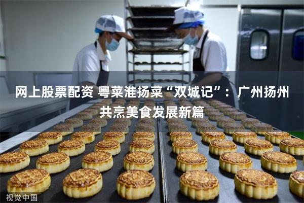 网上股票配资 粤菜淮扬菜“双城记”：广州扬州共烹美食发展新篇