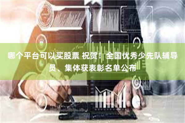哪个平台可以买股票 祝贺！全国优秀少先队辅导员、集体获表彰名单公布