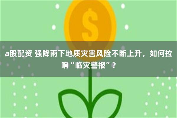 a股配资 强降雨下地质灾害风险不断上升，如何拉响“临灾警报”？