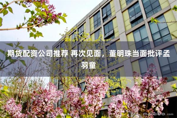 期货配资公司推荐 再次见面，董明珠当面批评孟羽童