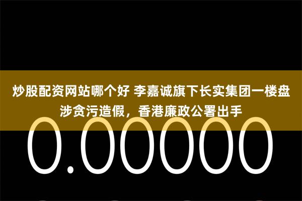 炒股配资网站哪个好 李嘉诚旗下长实集团一楼盘涉贪污造假，香港廉政公署出手