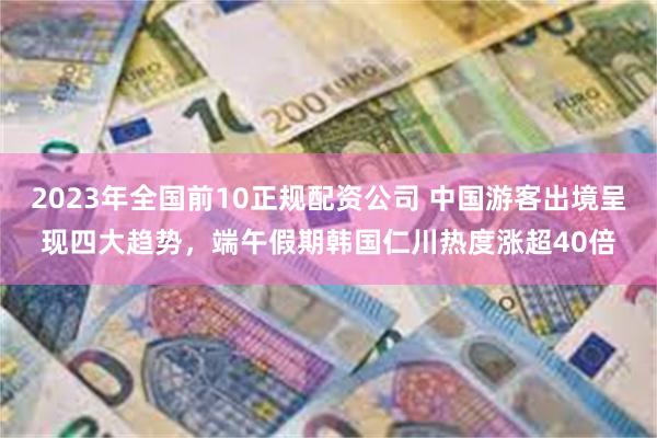 2023年全国前10正规配资公司 中国游客出境呈现四大趋势，端午假期韩国仁川热度涨超40倍