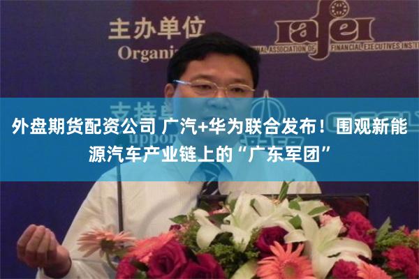 外盘期货配资公司 广汽+华为联合发布！围观新能源汽车产业链上的“广东军团”