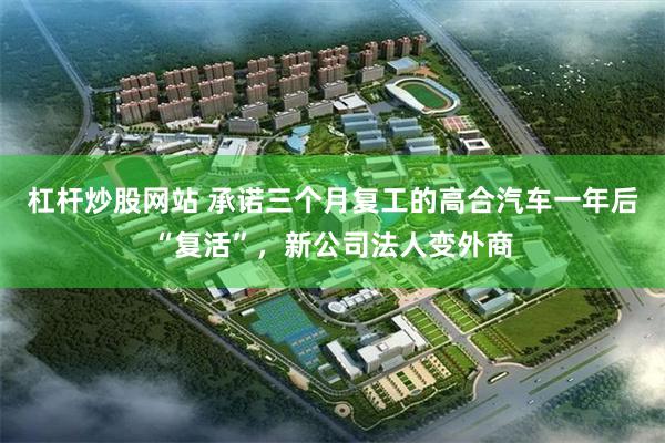 杠杆炒股网站 承诺三个月复工的高合汽车一年后“复活”，新公司法人变外商