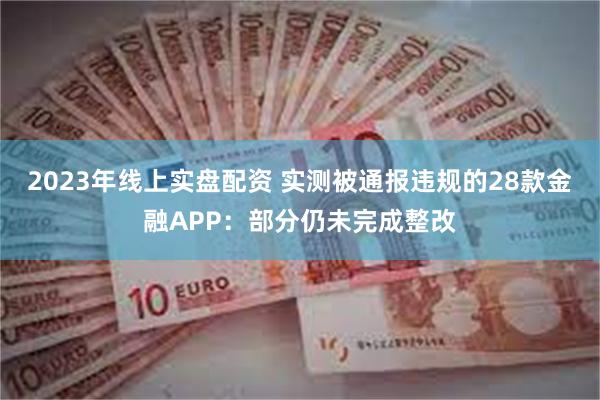 2023年线上实盘配资 实测被通报违规的28款金融APP：部分仍未完成整改