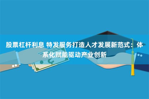 股票杠杆利息 特发服务打造人才发展新范式：体系化赋能驱动产业创新