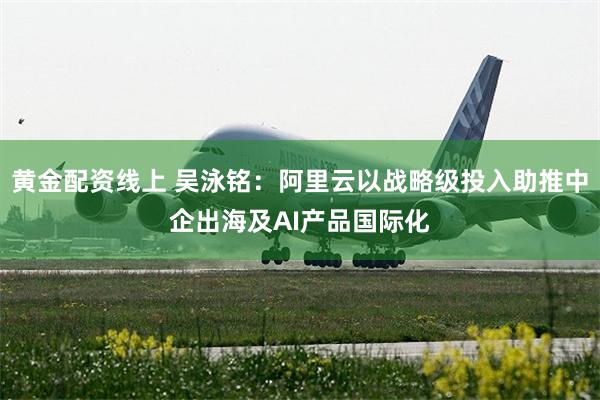 黄金配资线上 吴泳铭：阿里云以战略级投入助推中企出海及AI产品国际化