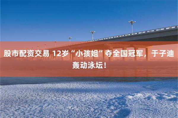 股市配资交易 12岁“小孩姐”夺全国冠军，于子迪轰动泳坛！