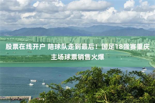 股票在线开户 陪球队走到最后！国足18强赛重庆主场球票销售火爆