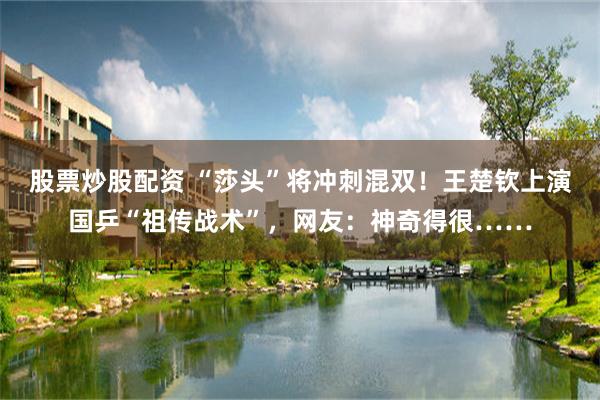 股票炒股配资 “莎头”将冲刺混双！王楚钦上演国乒“祖传战术”，网友：神奇得很……