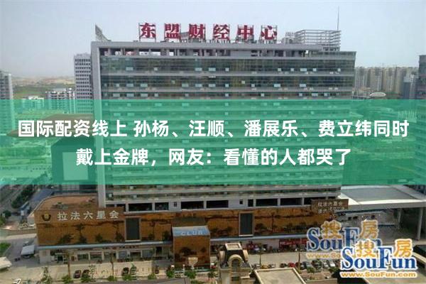 国际配资线上 孙杨、汪顺、潘展乐、费立纬同时戴上金牌，网友：看懂的人都哭了