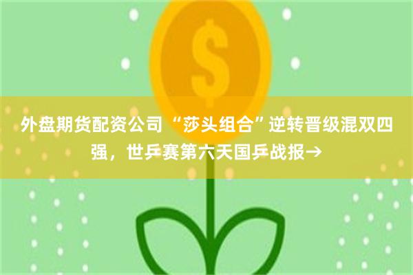 外盘期货配资公司 “莎头组合”逆转晋级混双四强，世乒赛第六天国乒战报→