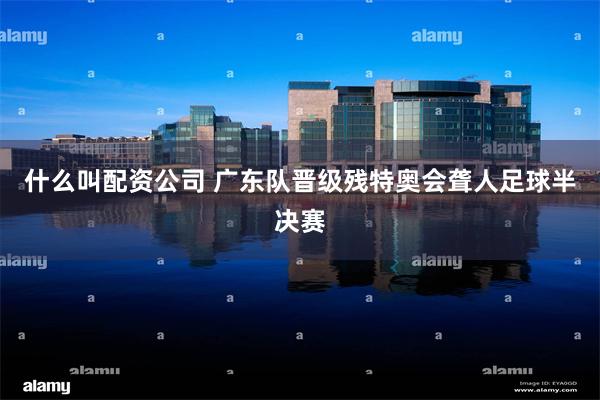 什么叫配资公司 广东队晋级残特奥会聋人足球半决赛