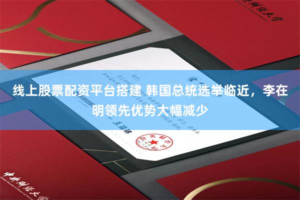 线上股票配资平台搭建 韩国总统选举临近，李在明领先优势大幅减少