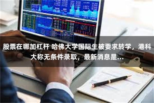 股票在哪加杠杆 哈佛大学国际生被要求转学，港科大称无条件录取，最新消息是...