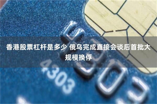 香港股票杠杆是多少 俄乌完成直接会谈后首批大规模换俘