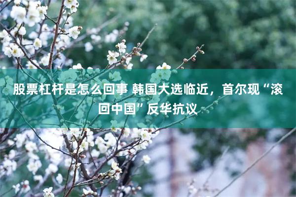 股票杠杆是怎么回事 韩国大选临近，首尔现“滚回中国”反华抗议