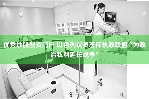 优秀炒股配资门户 以色列议员怒斥执政联盟“为政治私利延长战争”