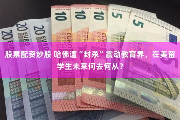 股票配资炒股 哈佛遭“封杀”震动教育界，在美留学生未来何去何从？