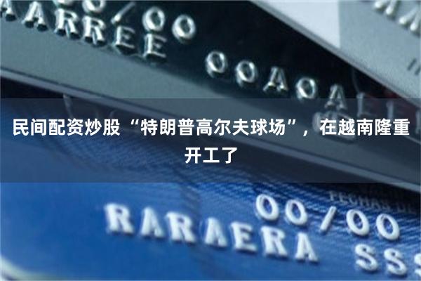民间配资炒股 “特朗普高尔夫球场”，在越南隆重开工了