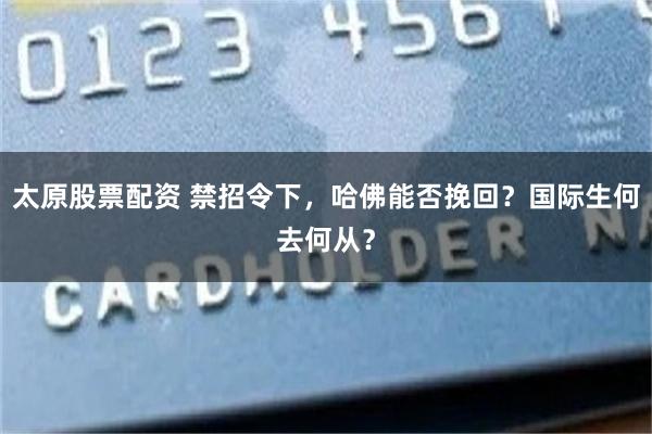 太原股票配资 禁招令下，哈佛能否挽回？国际生何去何从？