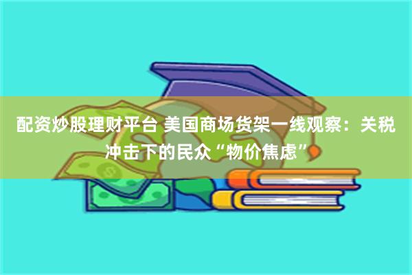 配资炒股理财平台 美国商场货架一线观察：关税冲击下的民众“物价焦虑”