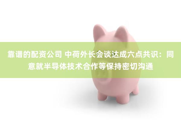 靠谱的配资公司 中荷外长会谈达成六点共识：同意就半导体技术合作等保持密切沟通