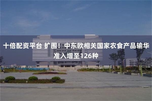 十倍配资平台 扩围！中东欧相关国家农食产品输华准入增至126种