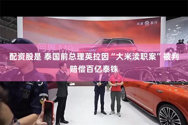 配资股是 泰国前总理英拉因“大米渎职案”被判赔偿百亿泰铢