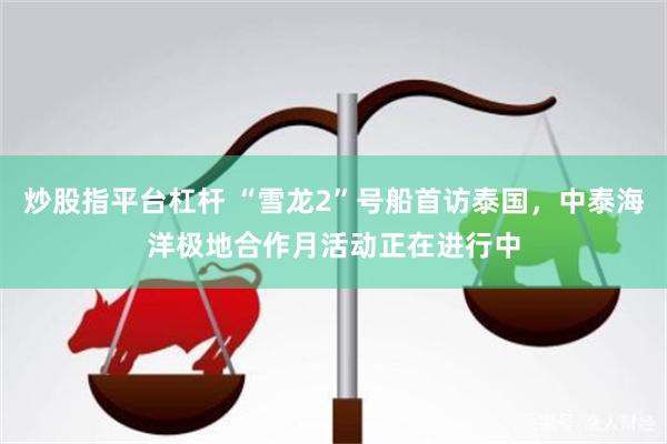 炒股指平台杠杆 “雪龙2”号船首访泰国，中泰海洋极地合作月活动正在进行中
