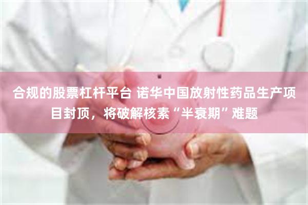 合规的股票杠杆平台 诺华中国放射性药品生产项目封顶，将破解核素“半衰期”难题