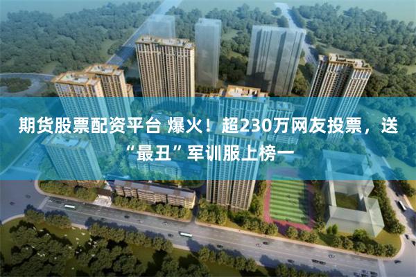 期货股票配资平台 爆火！超230万网友投票，送“最丑”军训服上榜一