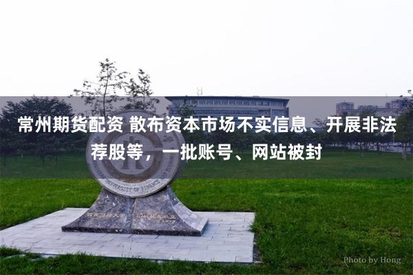 常州期货配资 散布资本市场不实信息、开展非法荐股等，一批账号、网站被封