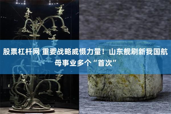 股票杠杆网 重要战略威慑力量！山东舰刷新我国航母事业多个“首次”