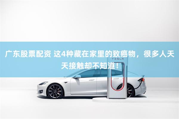 广东股票配资 这4种藏在家里的致癌物，很多人天天接触却不知道！