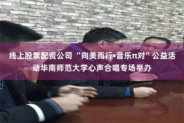 线上股票配资公司 “向美而行•音乐π对”公益活动华南师范大学心声合唱专场举办