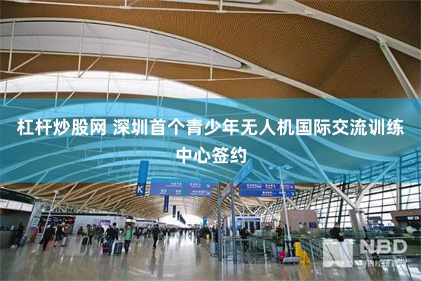 杠杆炒股网 深圳首个青少年无人机国际交流训练中心签约