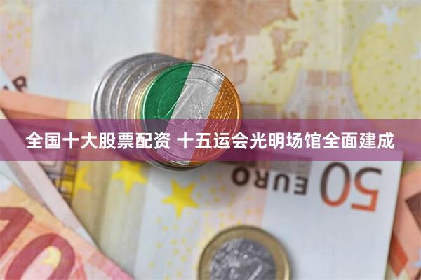 全国十大股票配资 十五运会光明场馆全面建成