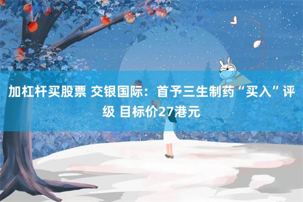 加杠杆买股票 交银国际：首予三生制药“买入”评级 目标价27港元