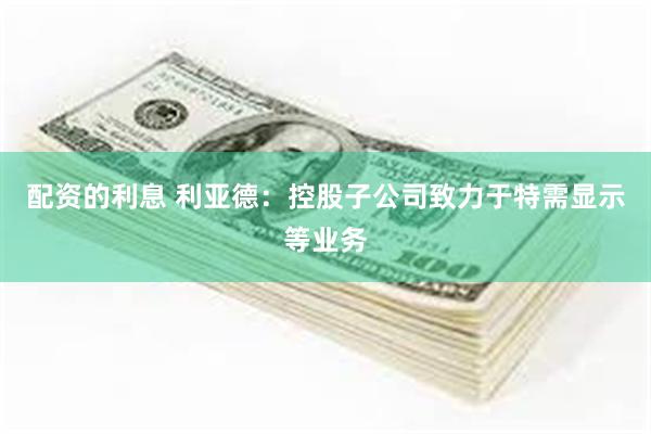 配资的利息 利亚德：控股子公司致力于特需显示等业务