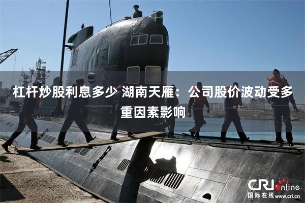 杠杆炒股利息多少 湖南天雁：公司股价波动受多重因素影响